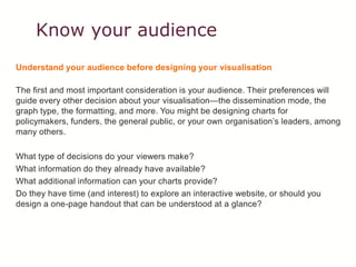 Know your audience
Understand your audience before designing your visualisation
The first and most important consideration is your audience. Their preferences will
guide every other decision about your visualisation—the dissemination mode, the
graph type, the formatting, and more. You might be designing charts for
policymakers, funders, the general public, or your own organisation’s leaders, among
many others.
What type of decisions do your viewers make?
What information do they already have available?
What additional information can your charts provide?
Do they have time (and interest) to explore an interactive website, or should you
design a one-page handout that can be understood at a glance?
 