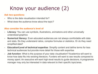 Know your audience (2)
Ask two questions:
- Who is the data visualisation intended for?
- What does the audience know about the topic?
Also consider the audience’s level of
- Literacy: You can use symbols, illustrations, animations and other universally
understood graphics
- Numerical literacy: Even educated audiences are not always comfortable with data
and stats. Do they understand ratios, complex formulas or statistics. Or do they need
simplified data?
- Education/Level of technical expertise: Simplify content and define terms for less
technical audiences but provide more detail for those with expertise
- Job function: What is the purpose of your data visualisation? Academics will want to
know how data fits into existing literature. Funders will want to see results compared to
money spent. An executive will want high-level results to guide decisions. A programme
manager may only be interested in data relevant to their specific topic/area.
 