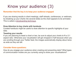 Know your audience (3)
Remember that the key is to keep your audience engaged
If you are sharing results in client meetings, staff retreats, conferences, or webinars,
try breaking up your charts into several slides so the chart appears to be animated.
This is called a storyboarding technique.
Draw Attention to key charts with handouts
Curated handouts might be useful to draw attention to specific highlights of your
data.
Tweeting your results
If you are planning to tweet a chart or two, be sure to adjust your charts to fit a 2:1
aspect ratio. Otherwise your visualisation will get chopped in half because when you
are scrolling through your Twitter feed, the images automatically display about twice
as wide as they are tall.
Consider these questions:
How do you engage your audience when creating and presenting data? What types
of communication modes are you currently using to share your visualisations?
 
