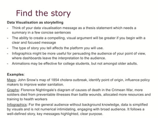 Find the story
Data Visualisation as storytelling
- Think of your data visualisation message as a thesis statement which needs a
summary in a few concise sentences
- The ability to create a compelling, visual argument will be greater if you begin with a
clear and focused message
- The type of story you tell affects the platform you will use.
- Infographics might be more useful for persuading the audience of your point of view,
where dashboards leave the interpretation to the audience.
- Animations may be effective for college students, but not amongst older adults.
Examples:
Maps: John Snow’s map of 1854 cholera outbreak, identify point of origin, influence policy
makers to improve water sanitation.
Graphs: Florence Nightingale’s diagram of causes of death in the Crimean War, more
soldiers died from preventable illnesses than battle wounds, allocated more resources and
training to health workers
Infographics: For the general audience without background knowledge, data is simplified
by visuals and is not numerical intimidating, engaging with broad audience. It follows a
well-defined story, key messages highlighted, clear purpose.
 