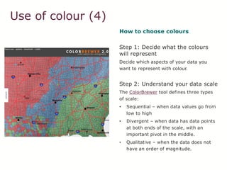 Use of colour (4)
How to choose colours
Step 1: Decide what the colours
will represent
Decide which aspects of your data you
want to represent with colour.
Step 2: Understand your data scale
The ColorBrewer tool defines three types
of scale:
• Sequential – when data values go from
low to high
• Divergent – when data has data points
at both ends of the scale, with an
important pivot in the middle.
• Qualitative – when the data does not
have an order of magnitude.
 