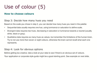 Use of colour (5)
How to choose colours
Step 3: Decide how many hues you need
Based on the scale you chose in step 2, you can decide how many hues you need in the palette:
• Sequential data usually requires one hue, using luminance or saturation to define scale.
• Divergent data requires two hues, decreasing in saturation or luminance towards a neutral (usually
white, black or gray).
• Qualitative data requires as many hues as values, but remember the limitations of the human brain.
Try to not use more than seven or eight colours, otherwise the brain cannot recall what each one
represents.
Step 4: Look for obvious options
Before getting too creative, take a look at your data to see if there’s an obvious set of colours.
Your application or corporate style guide might be a good starting point. See example on next slide.
 