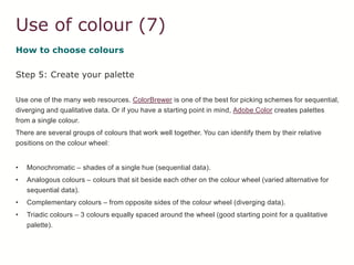 Use of colour (7)
How to choose colours
Step 5: Create your palette
Use one of the many web resources. ColorBrewer is one of the best for picking schemes for sequential,
diverging and qualitative data. Or if you have a starting point in mind, Adobe Color creates palettes
from a single colour.
There are several groups of colours that work well together. You can identify them by their relative
positions on the colour wheel:
• Monochromatic – shades of a single hue (sequential data).
• Analogous colours – colours that sit beside each other on the colour wheel (varied alternative for
sequential data).
• Complementary colours – from opposite sides of the colour wheel (diverging data).
• Triadic colours – 3 colours equally spaced around the wheel (good starting point for a qualitative
palette).
 