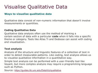 Visualise Qualitative Data
Ways to visualise qualitative data
Qualitative data consist of non-numeric information that doesn't involve
measurements or quantities.
Coding Qualitative Data
Qualitative data analysis often use the method of marking a
certain section of data with a particular code when it falls into a specific
theme or category. Tools like Atlas Ti and Dedoose can assist with coding
and visualisation.
Text analysis
Analysis of the structure and linguistic features of a collection of text in
order to detect measurable patterns. Like coding, text analysis allows us
to visualise qualitative information in a quantitative way.
Simple text analysis can be performed with a user-friendly tool like
Voyant, but more complex analysis may require a programming language
such as Python.
Source: https://guides.lib.unc.edu/DataViz/qualitative
 