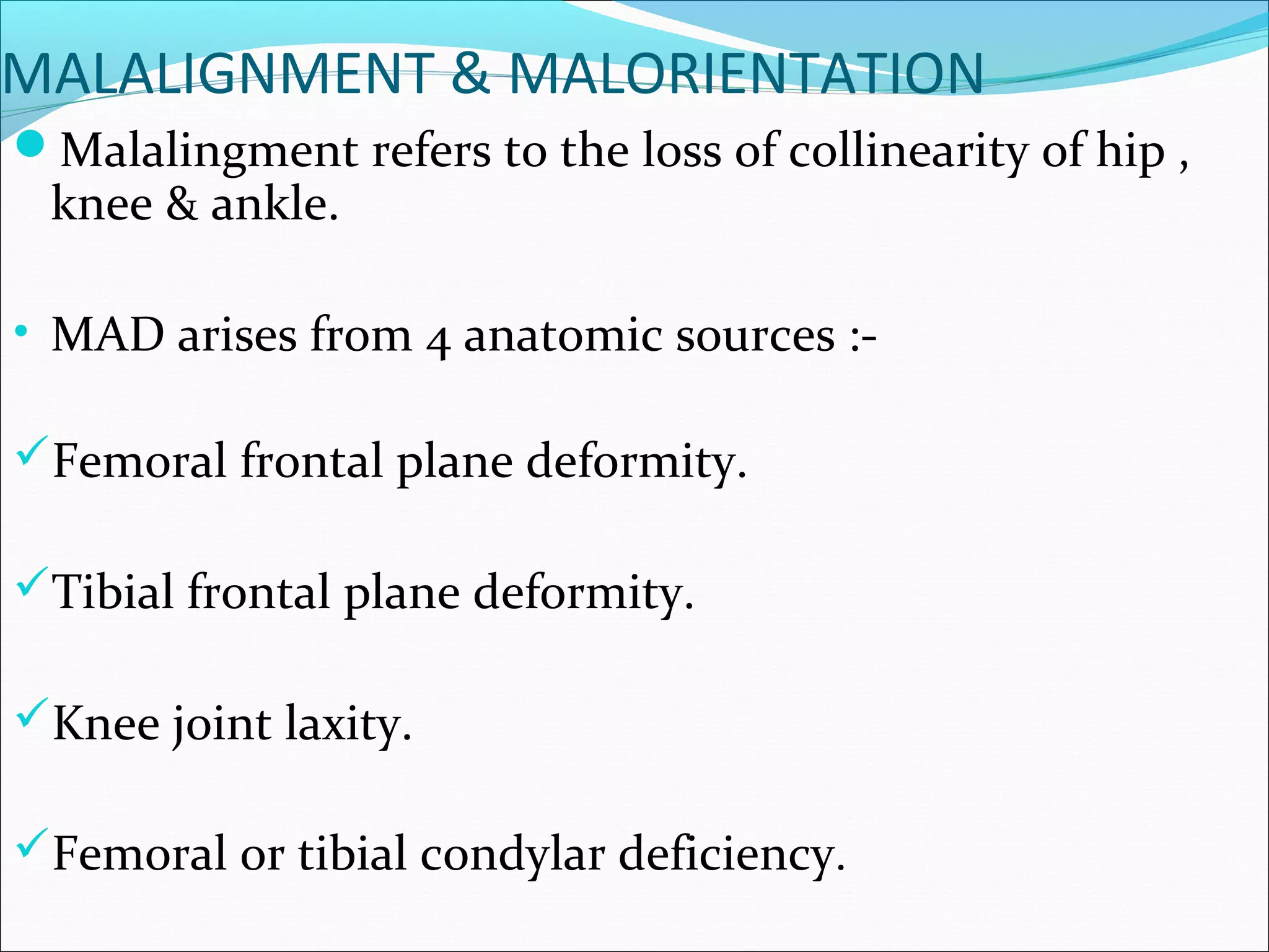 MALALIGNMENT & MALORIENTATION
Malalingment refers to the loss of collinearity of hip ,
knee & ankle.
• MAD arises from 4 anatomic sources :-
Femoral frontal plane deformity.
Tibial frontal plane deformity.
Knee joint laxity.
Femoral or tibial condylar deficiency.
 
