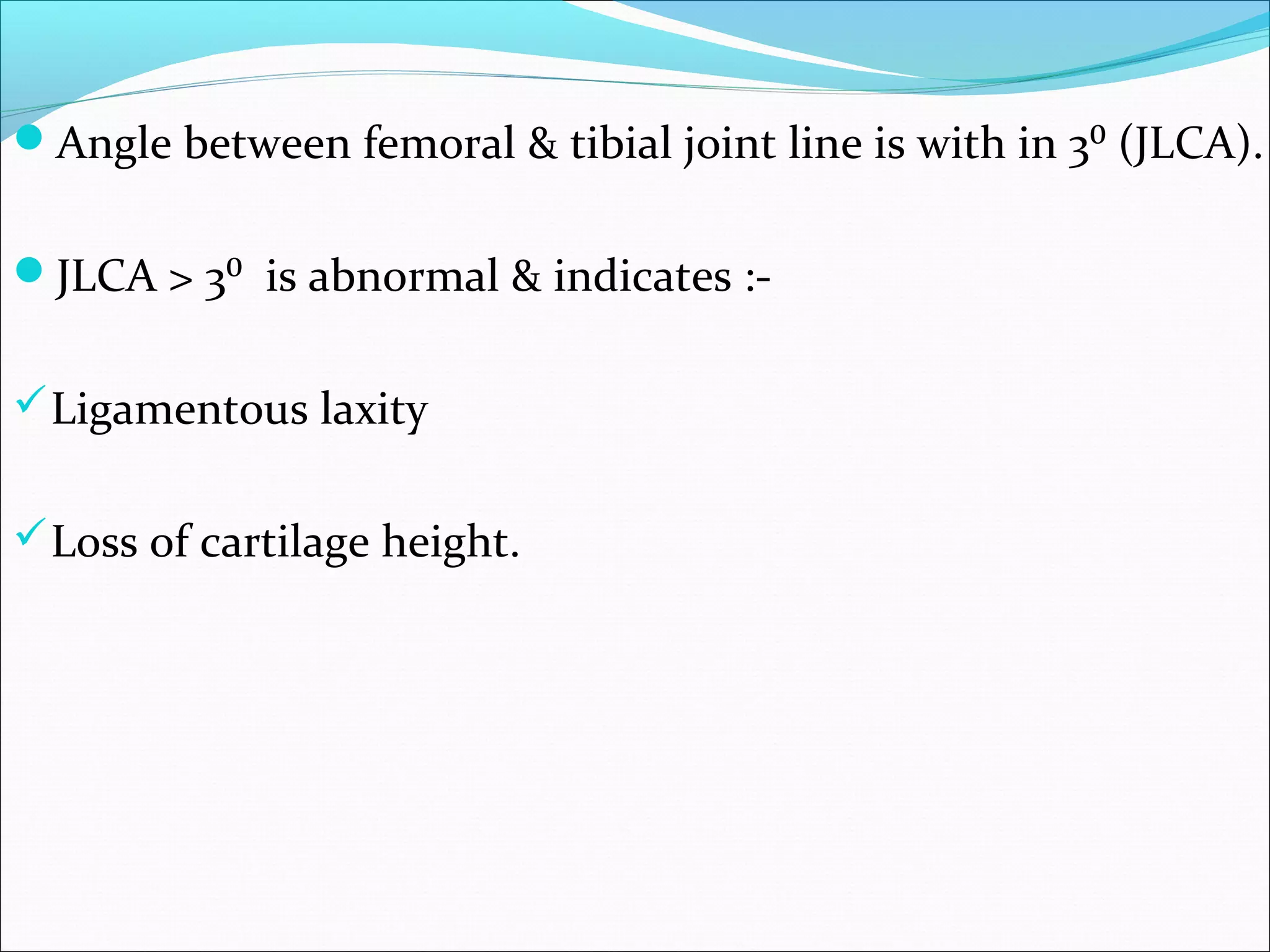 Angle between femoral & tibial joint line is with in 3⁰ (JLCA).
JLCA > 3⁰ is abnormal & indicates :-
Ligamentous laxity
Loss of cartilage height.
 