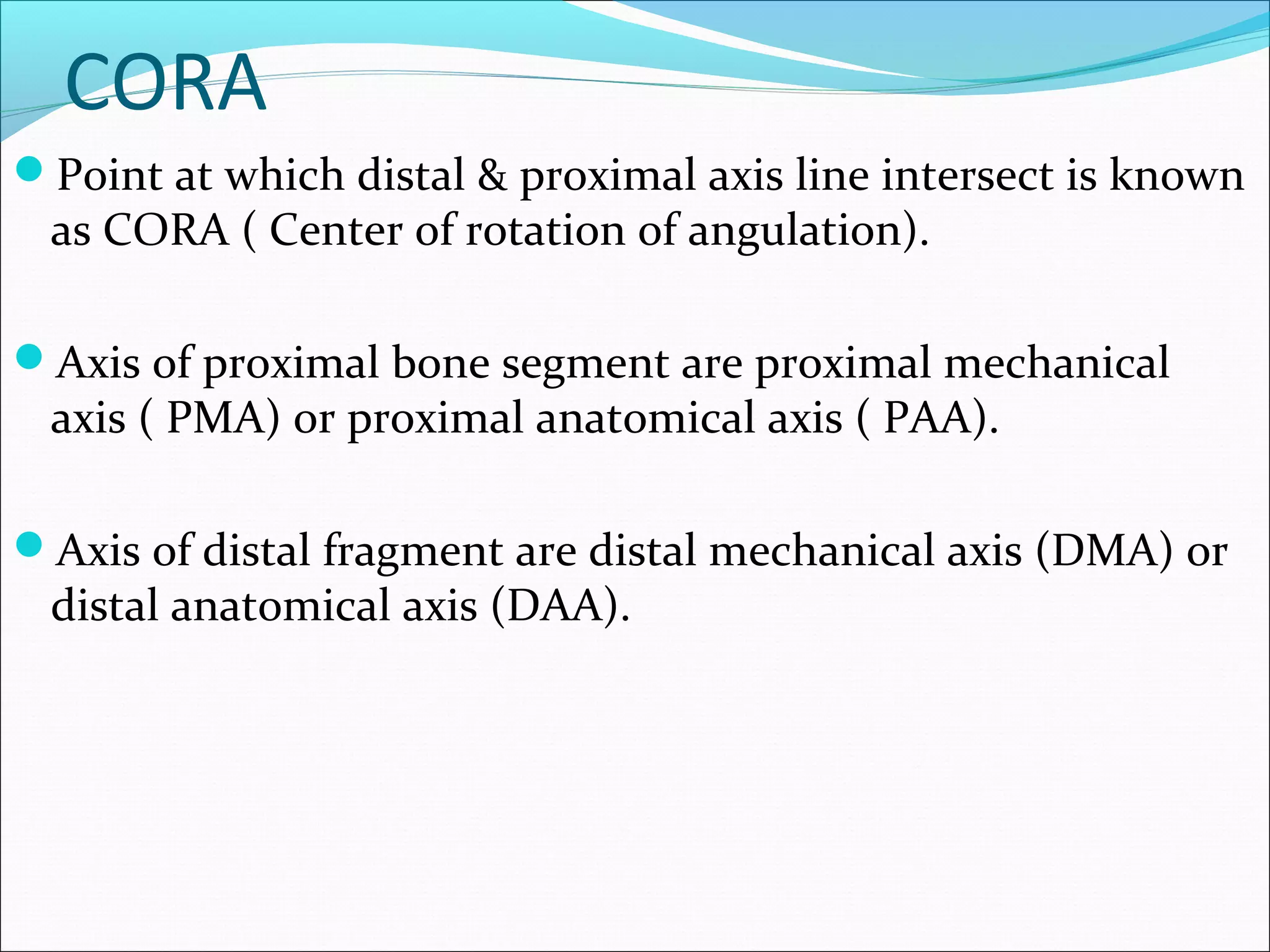 CORA
Point at which distal & proximal axis line intersect is known
as CORA ( Center of rotation of angulation).
Axis of proximal bone segment are proximal mechanical
axis ( PMA) or proximal anatomical axis ( PAA).
Axis of distal fragment are distal mechanical axis (DMA) or
distal anatomical axis (DAA).
 