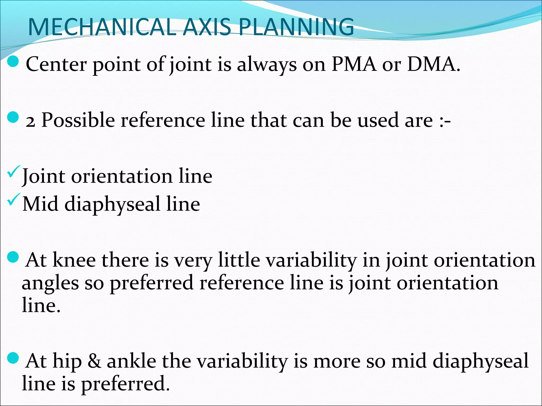 MECHANICAL AXIS PLANNING
Center point of joint is always on PMA or DMA.
2 Possible reference line that can be used are :-
Joint orientation line
Mid diaphyseal line
At knee there is very little variability in joint orientation
angles so preferred reference line is joint orientation
line.
At hip & ankle the variability is more so mid diaphyseal
line is preferred.
 