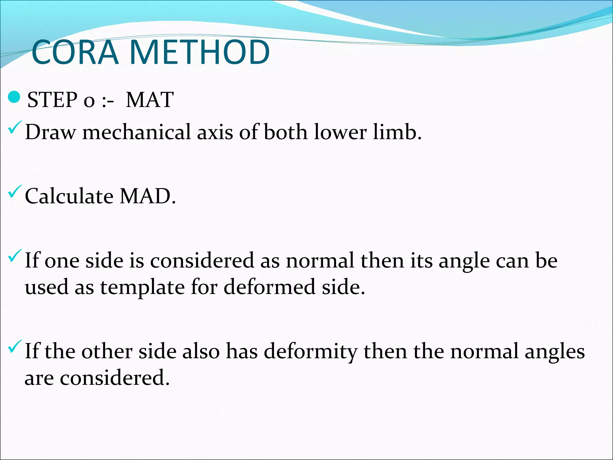 CORA METHOD
STEP 0 :- MAT
Draw mechanical axis of both lower limb.
Calculate MAD.
If one side is considered as normal then its angle can be
used as template for deformed side.
If the other side also has deformity then the normal angles
are considered.
 