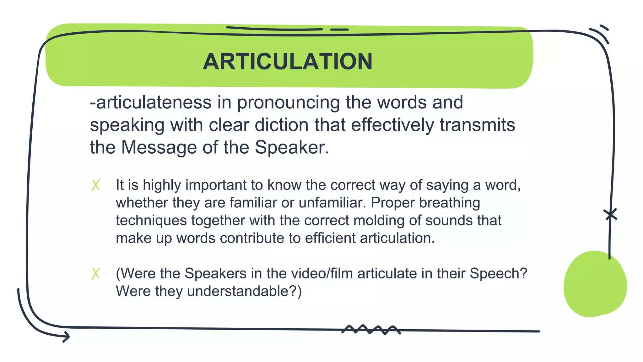 ARTICULATION
-articulateness in pronouncing the words and
speaking with clear diction that effectively transmits
the Message of the Speaker.
✗ It is highly important to know the correct way of saying a word,
whether they are familiar or unfamiliar. Proper breathing
techniques together with the correct molding of sounds that
make up words contribute to efficient articulation.
✗ (Were the Speakers in the video/film articulate in their Speech?
Were they understandable?)
 