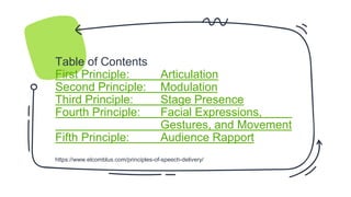Table of Contents
First Principle: Articulation
Second Principle: Modulation
Third Principle: Stage Presence
Fourth Principle: Facial Expressions,
Gestures, and Movement
Fifth Principle: Audience Rapport
https://www.elcomblus.com/principles-of-speech-delivery/
 