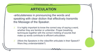 ARTICULATION
-articulateness in pronouncing the words and
speaking with clear diction that effectively transmits
the Message of the Speaker.
✗ It is highly important to know the correct way of saying a word,
whether they are familiar or unfamiliar. Proper breathing
techniques together with the correct molding of sounds that
make up words contribute to efficient articulation.
✗ (Were the Speakers in the video/film articulate in their Speech?
Were they understandable?)
 