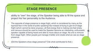 STAGE PRESENCE
- ability to “own” the stage, of the Speaker being able to fill the space and
project his/ her personality to the Audience.
✗ The opposite of stage presence is stage fright, which is considered by many as the
topmost fear in the world of public speaking! But instead of trying to get rid of stage
fright (which cannot be done anyway), all that energy that is making one feel shaky
and nervous should be used to make the Speaker become an interesting, enthusiastic
speaker capable of being heard and able to move about on stage. No one is immune
from stage fright. Other people just manage it better and create what we see as stage
presence.
✗ (Did the Speakers show stage presence? Cite what contributed to that.)
 