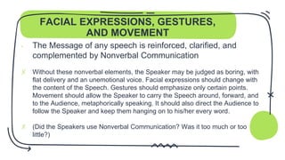 FACIAL EXPRESSIONS, GESTURES,
AND MOVEMENT
- The Message of any speech is reinforced, clarified, and
complemented by Nonverbal Communication
✗ Without these nonverbal elements, the Speaker may be judged as boring, with
flat delivery and an unemotional voice. Facial expressions should change with
the content of the Speech. Gestures should emphasize only certain points.
Movement should allow the Speaker to carry the Speech around, forward, and
to the Audience, metaphorically speaking. It should also direct the Audience to
follow the Speaker and keep them hanging on to his/her every word.
✗ (Did the Speakers use Nonverbal Communication? Was it too much or too
little?)
 