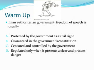 Warm Up
 In an authoritarian government, freedom of speech is
 usually

A. Protected by the government as a civil right
B. Guaranteed in the government’s constitution
C. Censored and controlled by the government
D. Regulated only when it presents a clear and present
   danger
 