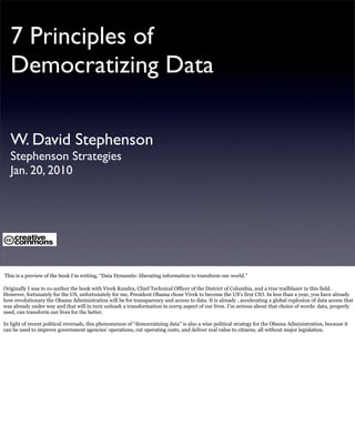 7 Principles of
   Democratizing Data

   W. David Stephenson
   Stephenson Strategies
   Jan. 20, 2010




This is a preview of the book I’m writing, “Data Dynamite: liberating information to transform our world.”

Originally I was to co-author the book with Vivek Kundra, Chief Technical Officer of the District of Columbia, and a true trailblazer in this field.
However, fortunately for the US, unfortunately for me, President Obama chose Vivek to become the US’s first CIO. In less than a year, you have already
how revolutionary the Obama Administration will be for transparency and access to data. It is already , accelerating a global explosion of data access that
was already under way and that will in turn unleash a transformation in every aspect of our lives. I’m serious about that choice of words: data, properly
used, can transform our lives for the better.

In light of recent political reversals, this phenomenon of “democratizing data” is also a wise political strategy for the Obama Administration, because it
can be used to improve government agencies’ operations, cut operating costs, and deliver real value to citizens, all without major legislation.
 