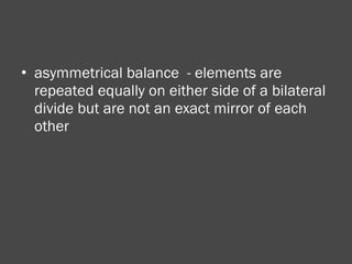 asymmetrical balance  - elements are repeated equally on either side of a bilateral divide but are not an exact mirror of each other 