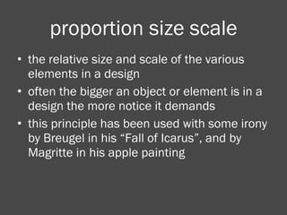 proportion size scale the relative size and scale of the various elements in a design often the bigger an object or element is in a design the more notice it demands this principle has been used with some irony by Breugel in his “Fall of Icarus”, and by Magritte in his apple painting 