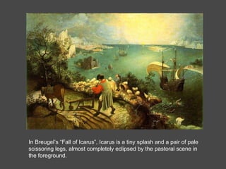 In Breugel’s “Fall of Icarus”, Icarus is a tiny splash and a pair of pale scissoring legs, almost completely eclipsed by the pastoral scene in the foreground.  