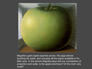 Magritte’s giant apple expands across  the page almost touching the sides, and occupies all the space available in it’s little room. In this picture Magritte plays with our conceptions of proportion and scale. Is the apple enormous? Or the room very small? 