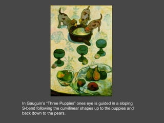 In Gauguin’s “Three Puppies” ones eye is guided in a sloping S-bend following the curvilinear shapes up to the puppies and back down to the pears. 