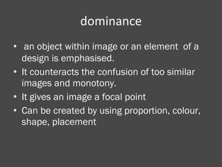dominance an object within image or an element  of a design is emphasised. It counteracts the confusion of too similar images and monotony.  It gives an image a focal point Can be created by using proportion, colour, shape, placement 