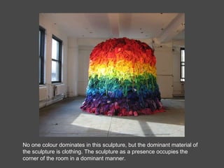 No one colour dominates in this sculpture, but the dominant material of the sculpture is clothing. The sculpture as a presence occupies the corner of the room in a dominant manner. 