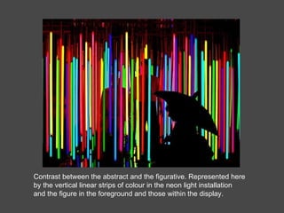 Contrast between the abstract and the figurative. Represented here by the vertical linear strips of colour in the neon light installation and the figure in the foreground and those within the display. 