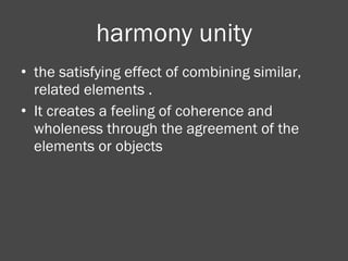 harmony unity the satisfying effect of combining similar, related elements . It creates a feeling of coherence and wholeness through the agreement of the elements or objects 