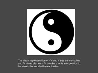 The visual representation of Yin and Yang, the masculine and feminine elements. Shown here to lie in opposition to but also to be found within each other. 