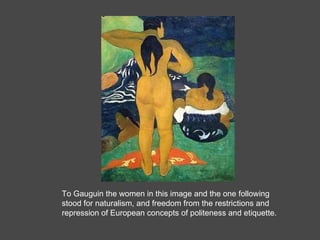 To Gauguin the women in this image and the one following stood for naturalism, and freedom from the restrictions and repression of European concepts of politeness and etiquette.  