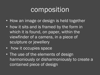 composition How an image or design is held together how it sits and is framed by the form in which it is found, on paper, within the viewfinder of a camera, in a piece of sculpture or jewellery how it occupies space  The use of the elements of design harmoniously or disharmoniously to create a contained piece of design 