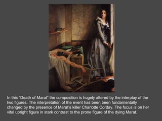 In this “Death of Marat” the composition is hugely altered by the interplay of the two figures. The interpretation of the event has been been fundamentally changed by the presence of Marat’s killer Charlotte Corday. The focus is on her vital upright figure in stark contrast to the prone figure of the dying Marat.  