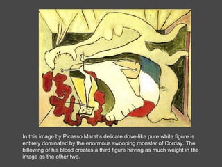 In this image by Picasso Marat’s delicate dove-like pure white figure is entirely dominated by the enormous swooping monster of Corday. The billowing of his blood creates a third figure having as much weight in the image as the other two.  