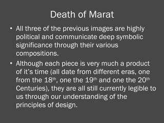 Death of Marat All three of the previous images are highly political and communicate deep symbolic significance through their various compositions. Although each piece is very much a product of it’s time (all date from different eras, one from the 18 th , one the 19 th  and one the 20 th  Centuries), they are all still currently legible to us through our understanding of the principles of design.  