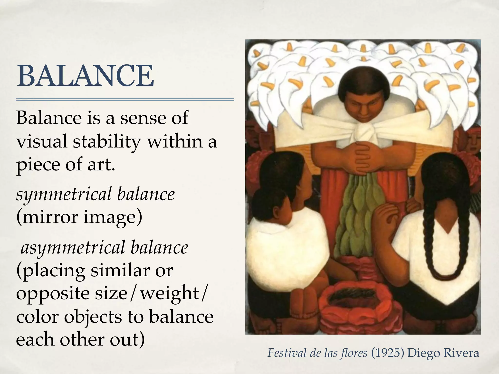 BALANCE
Balance is a sense of
visual stability within a
piece of art.
symmetrical balance
(mirror image)
 asymmetrical balance
(placing similar or
opposite size/weight/
color objects to balance
each other out)
                            Festival de las ﬂores (1925) Diego Rivera
 