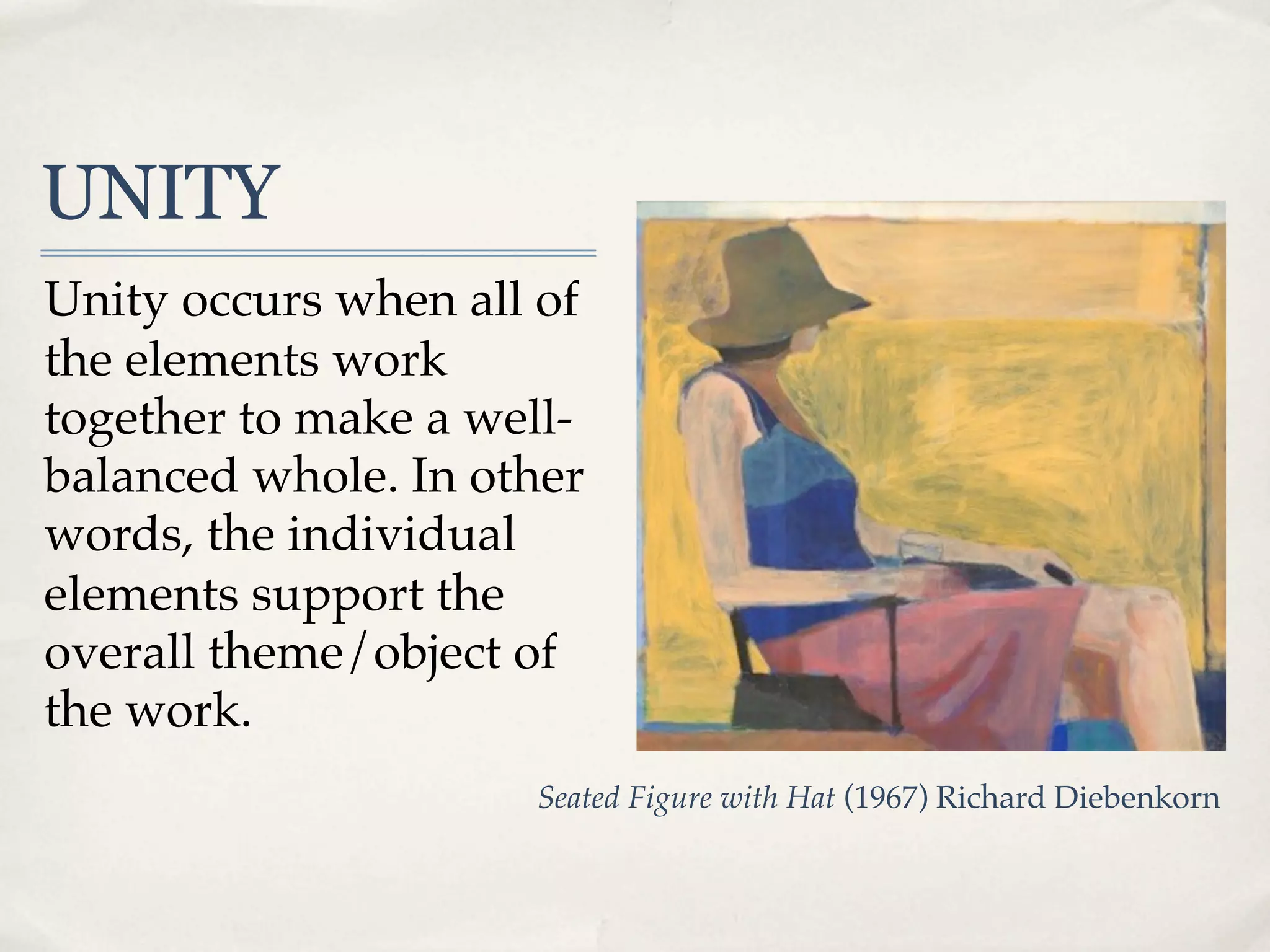 UNITY
Unity occurs when all of
the elements work
together to make a well-
balanced whole. In other
words, the individual
elements support the
overall theme/object of
the work.
                     Seated Figure with Hat (1967) Richard Diebenkorn
 
