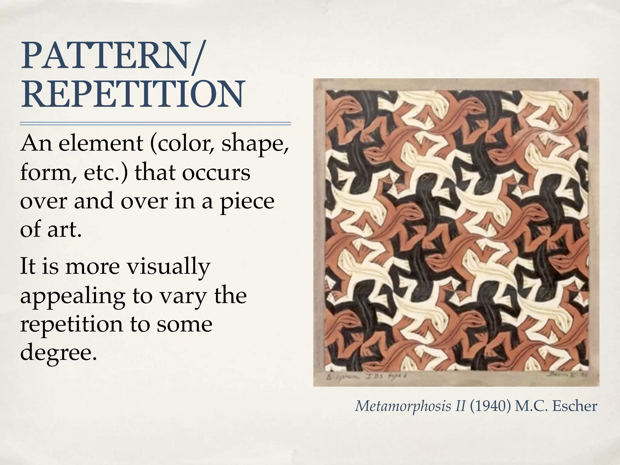 PATTERN/
REPETITION
An element (color, shape,
form, etc.) that occurs
over and over in a piece
of art.
It is more visually
appealing to vary the
repetition to some
degree.

                            Metamorphosis II (1940) M.C. Escher
 