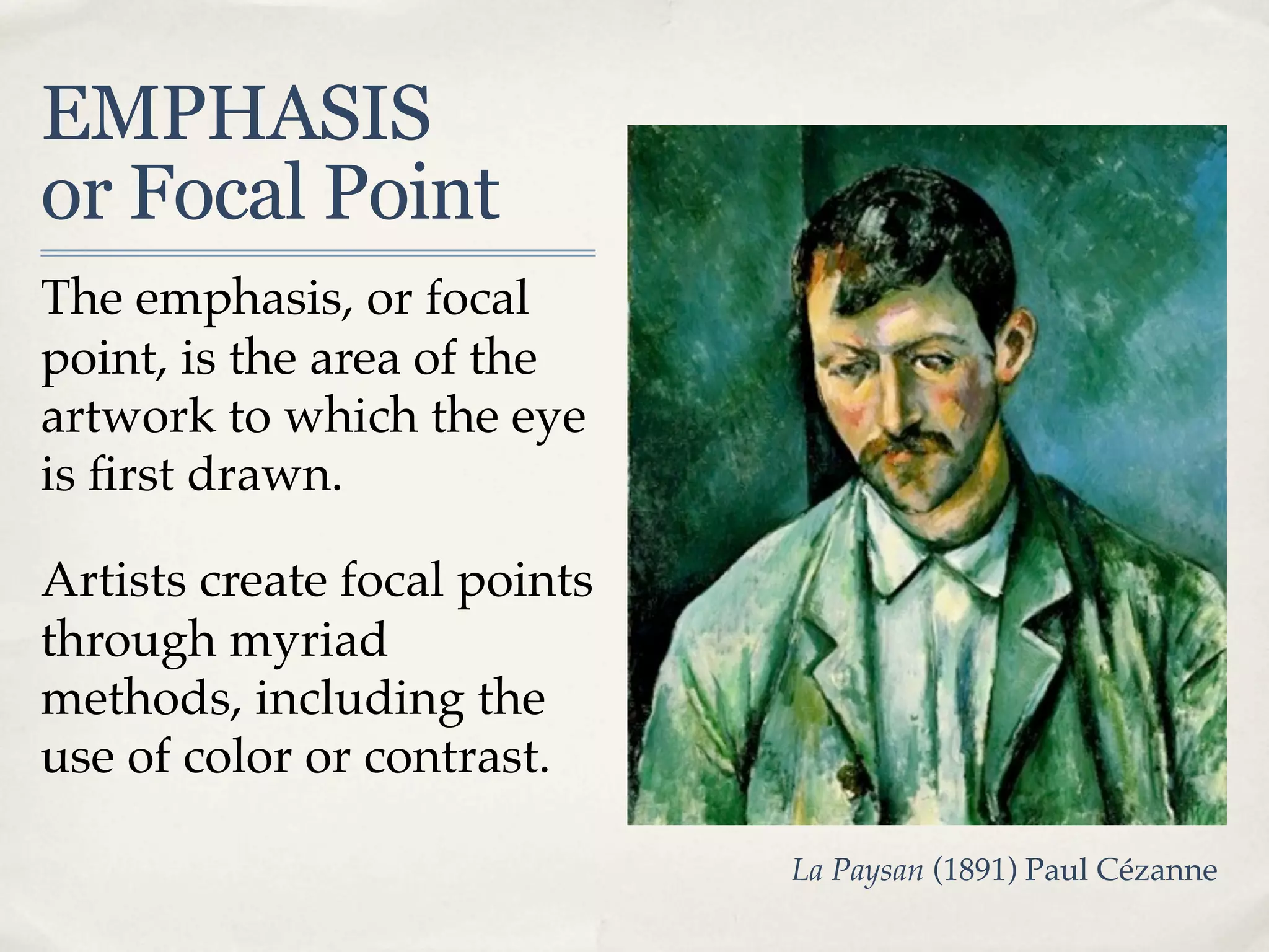 EMPHASIS
or Focal Point
The emphasis, or focal
point, is the area of the
artwork to which the eye
is ﬁrst drawn.

Artists create focal points
through myriad
methods, including the
use of color or contrast.

                              La Paysan (1891) Paul Cézanne
 