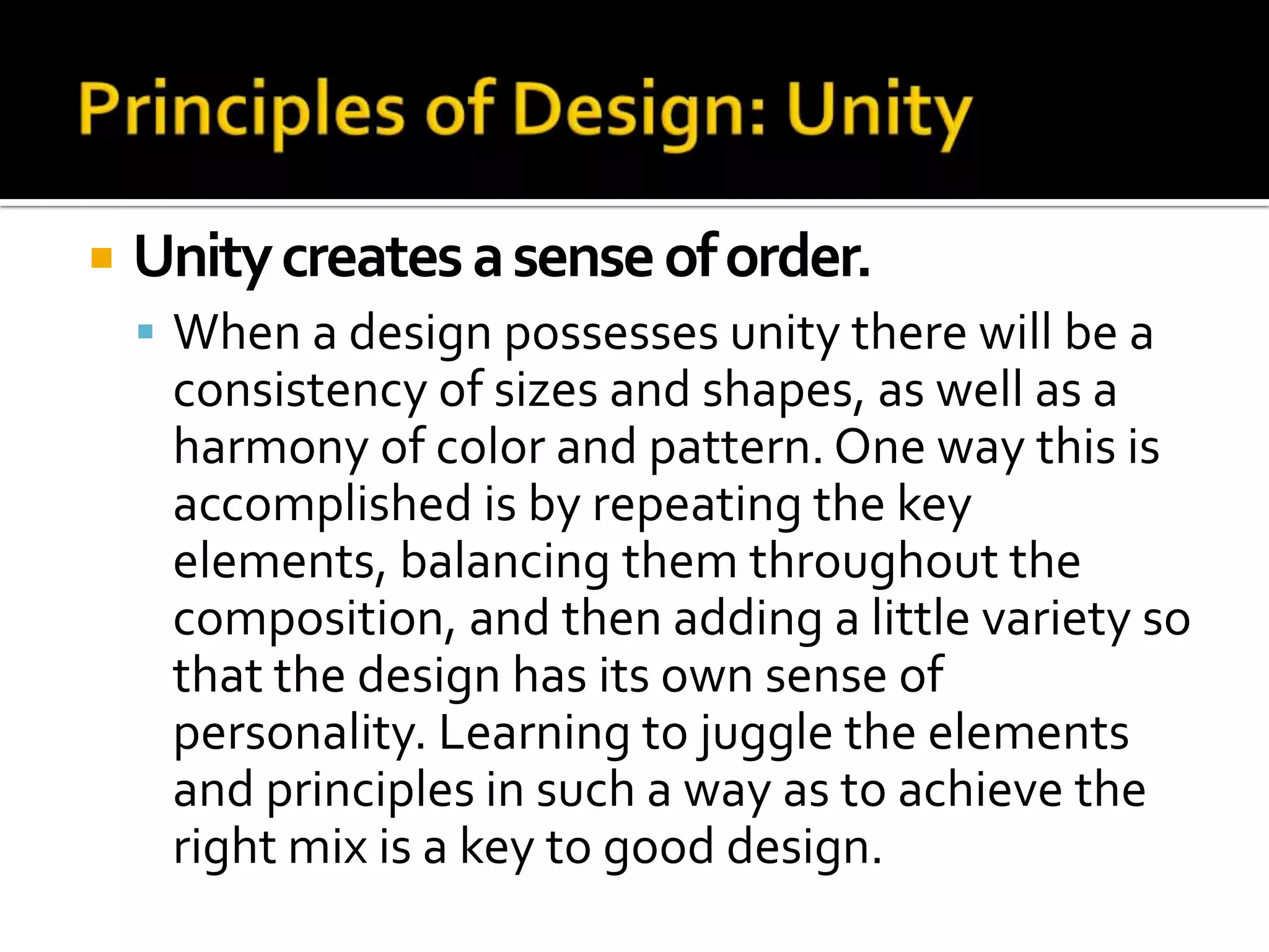    Unity creates a sense of order.
     When a design possesses unity there will be a
     consistency of sizes and shapes, as well as a
     harmony of color and pattern. One way this is
     accomplished is by repeating the key
     elements, balancing them throughout the
     composition, and then adding a little variety so
     that the design has its own sense of
     personality. Learning to juggle the elements
     and principles in such a way as to achieve the
     right mix is a key to good design.
 