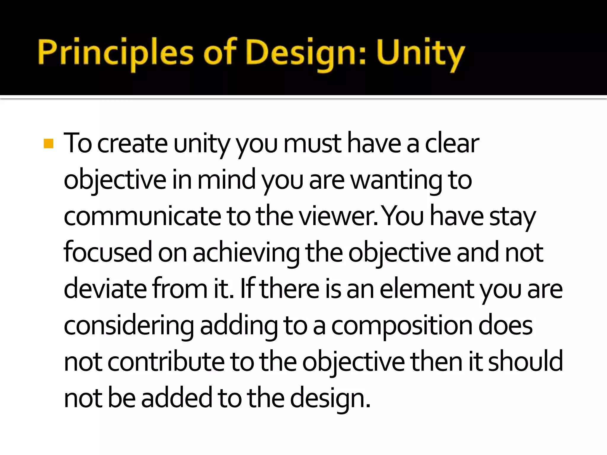    To create unity you must have a clear
    objective in mind you are wanting to
    communicate to the viewer.You have stay
    focused on achieving the objective and not
    deviate from it. If there is an element you are
    considering adding to a composition does
    not contribute to the objective then it should
    not be added to the design.
 