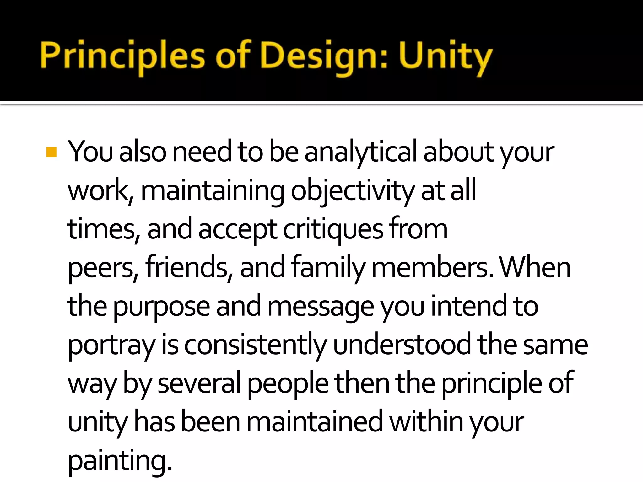    You also need to be analytical about your
    work, maintaining objectivity at all
    times, and accept critiques from
    peers, friends, and family members. When
    the purpose and message you intend to
    portray is consistently understood the same
    way by several people then the principle of
    unity has been maintained within your
    painting.
 