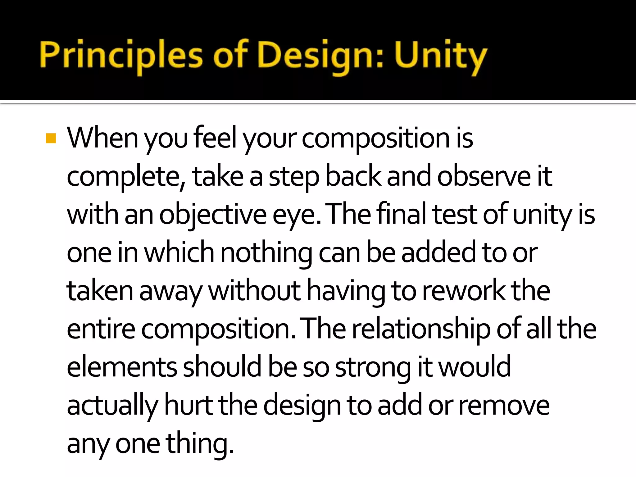    When you feel your composition is
    complete, take a step back and observe it
    with an objective eye. The final test of unity is
    one in which nothing can be added to or
    taken away without having to rework the
    entire composition. The relationship of all the
    elements should be so strong it would
    actually hurt the design to add or remove
    any one thing.
 