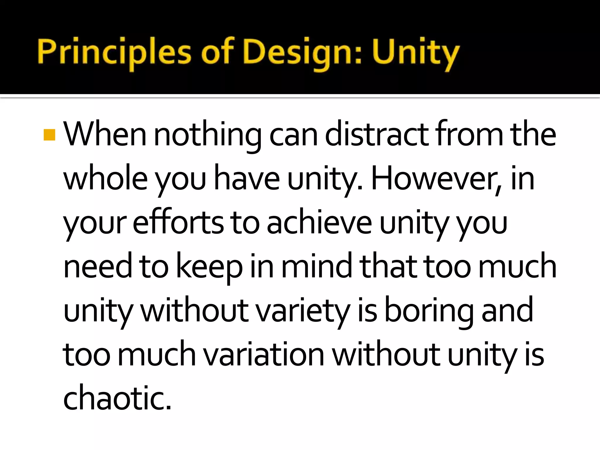  When nothing can distract from the
 whole you have unity. However, in
 your efforts to achieve unity you
 need to keep in mind that too much
 unity without variety is boring and
 too much variation without unity is
 chaotic.
 