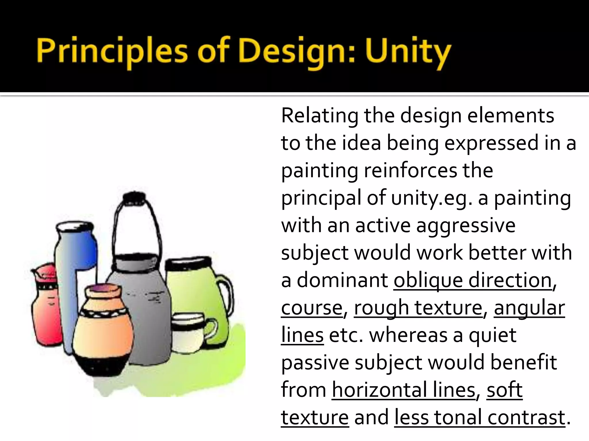 Relating the design elements
to the idea being expressed in a
painting reinforces the
principal of unity.eg. a painting
with an active aggressive
subject would work better with
a dominant oblique direction,
course, rough texture, angular
lines etc. whereas a quiet
passive subject would benefit
from horizontal lines, soft
texture and less tonal contrast.
 