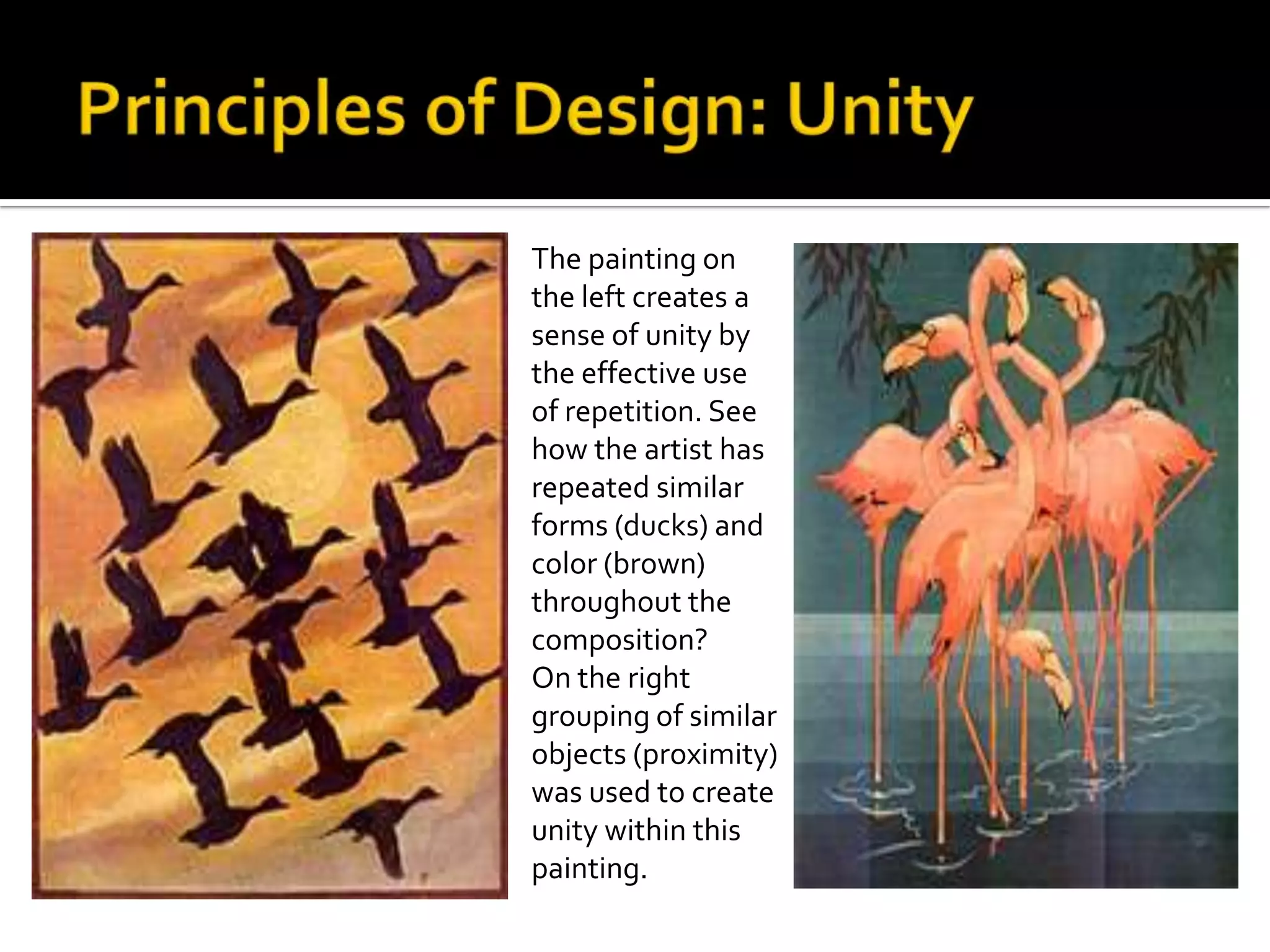 The painting on
the left creates a
sense of unity by
the effective use
of repetition. See
how the artist has
repeated similar
forms (ducks) and
color (brown)
throughout the
composition?
On the right
grouping of similar
objects (proximity)
was used to create
unity within this
painting.
 