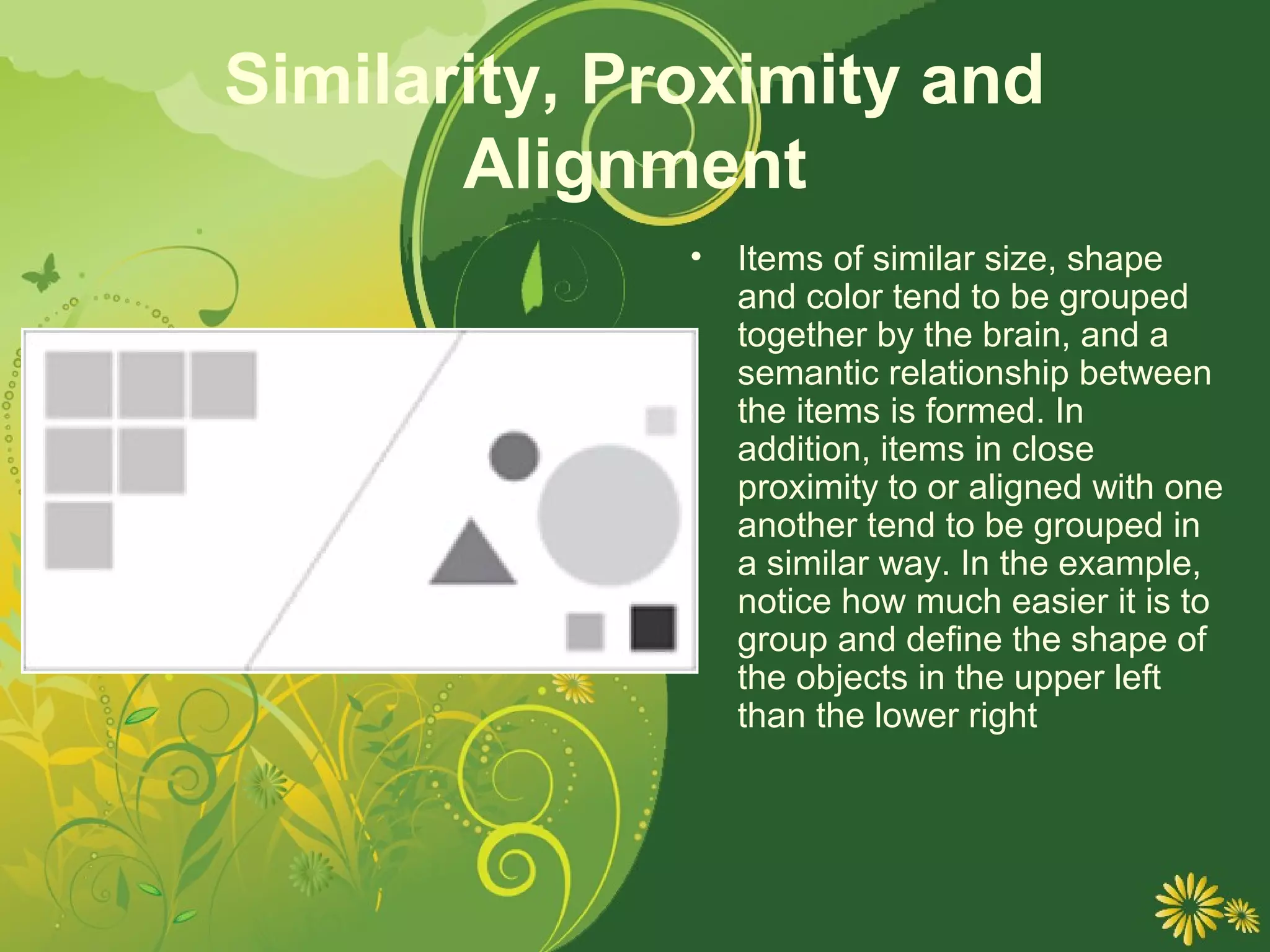 Similarity, Proximity and
       Alignment
              •   Items of similar size, shape
                  and color tend to be grouped
                  together by the brain, and a
                  semantic relationship between
                  the items is formed. In
                  addition, items in close
                  proximity to or aligned with one
                  another tend to be grouped in
                  a similar way. In the example,
                  notice how much easier it is to
                  group and define the shape of
                  the objects in the upper left
                  than the lower right
 