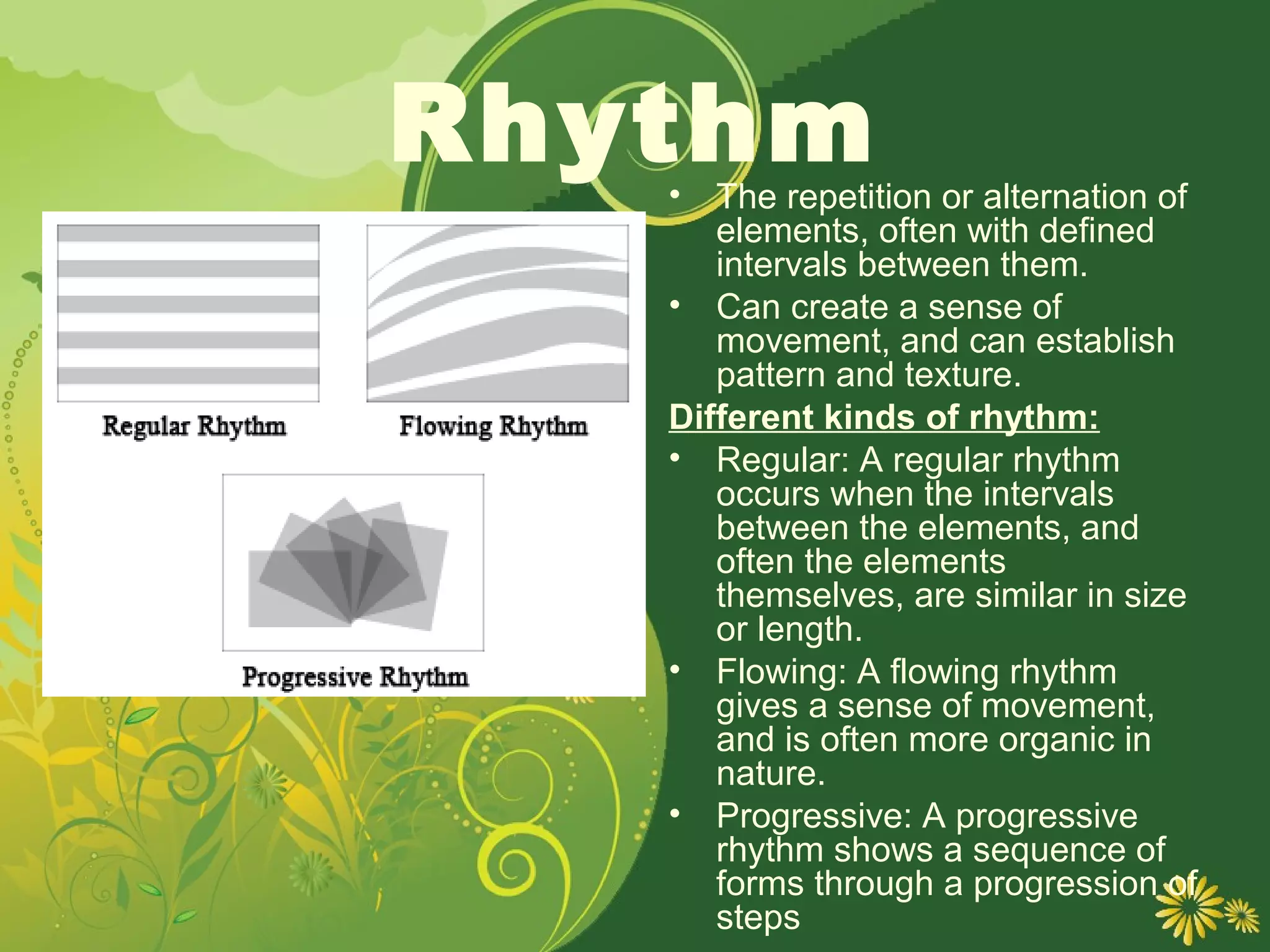 Rhythm
   •  The repetition or alternation of
      elements, often with defined
      intervals between them.
   • Can create a sense of
      movement, and can establish
      pattern and texture.
   Different kinds of rhythm:
   • Regular: A regular rhythm
      occurs when the intervals
      between the elements, and
      often the elements
      themselves, are similar in size
      or length.
   • Flowing: A flowing rhythm
      gives a sense of movement,
      and is often more organic in
      nature.
   • Progressive: A progressive
      rhythm shows a sequence of
      forms through a progression of
      steps
 