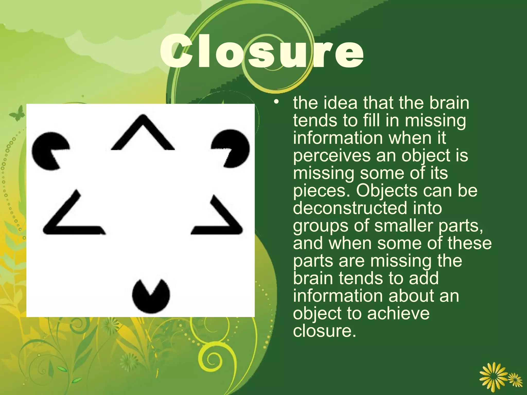 Closure
   • the idea that the brain
     tends to fill in missing
     information when it
     perceives an object is
     missing some of its
     pieces. Objects can be
     deconstructed into
     groups of smaller parts,
     and when some of these
     parts are missing the
     brain tends to add
     information about an
     object to achieve
     closure.
 