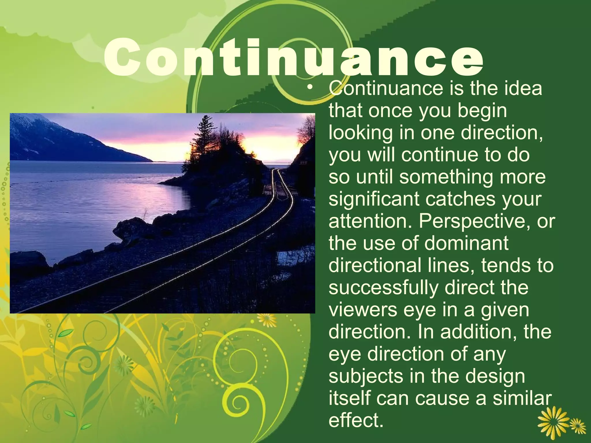 Continuance idea
      • Continuance is the
             that once you begin
             looking in one direction,
             you will continue to do
             so until something more
             significant catches your
             attention. Perspective, or
             the use of dominant
             directional lines, tends to
             successfully direct the
             viewers eye in a given
             direction. In addition, the
             eye direction of any
             subjects in the design
             itself can cause a similar
             effect.
 